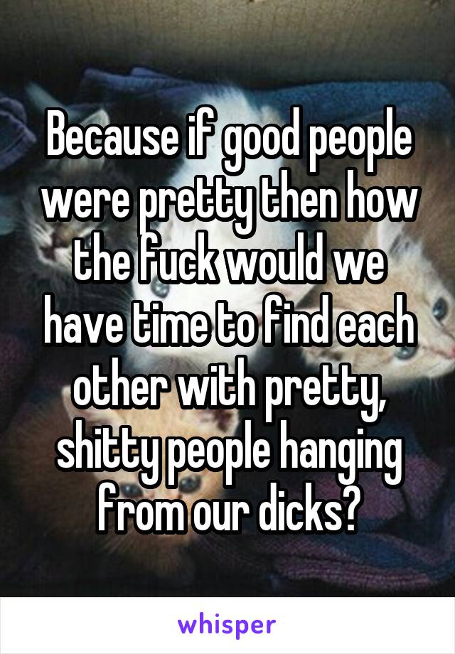 Because if good people were pretty then how the fuck would we have time to find each other with pretty, shitty people hanging from our dicks?