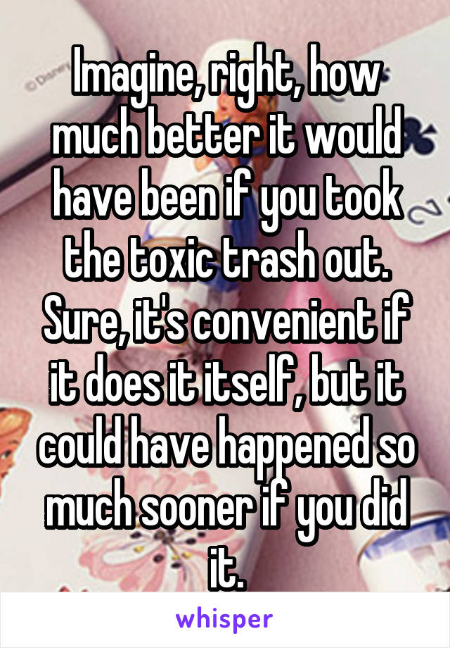 Imagine, right, how much better it would have been if you took the toxic trash out. Sure, it's convenient if it does it itself, but it could have happened so much sooner if you did it.