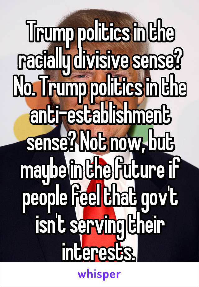 Trump politics in the racially divisive sense? No. Trump politics in the anti-establishment sense? Not now, but maybe in the future if people feel that gov't isn't serving their interests. 