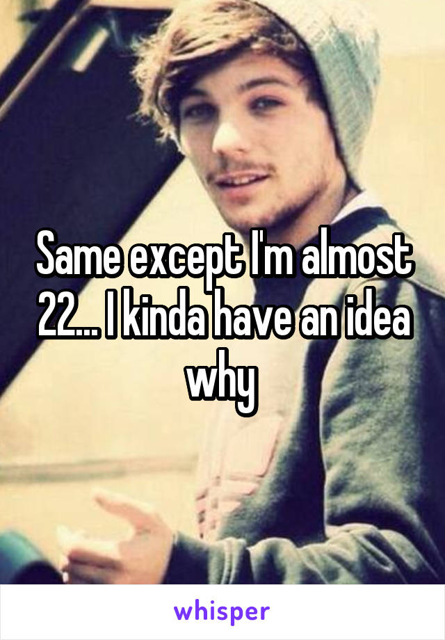 Same except I'm almost 22... I kinda have an idea why 