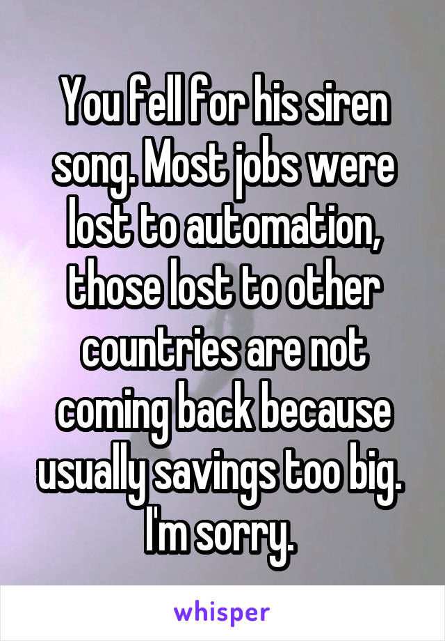 You fell for his siren song. Most jobs were lost to automation, those lost to other countries are not coming back because usually savings too big. 
I'm sorry. 