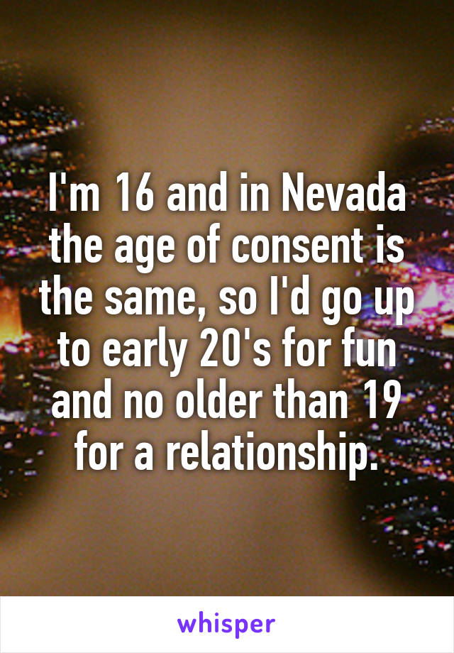 I'm 16 and in Nevada the age of consent is the same, so I'd go up to early 20's for fun and no older than 19 for a relationship.