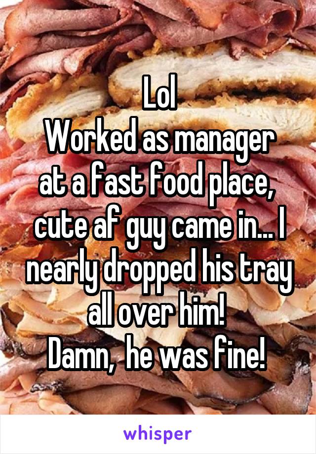 Lol
Worked as manager at a fast food place,  cute af guy came in... I nearly dropped his tray all over him! 
Damn,  he was fine! 
