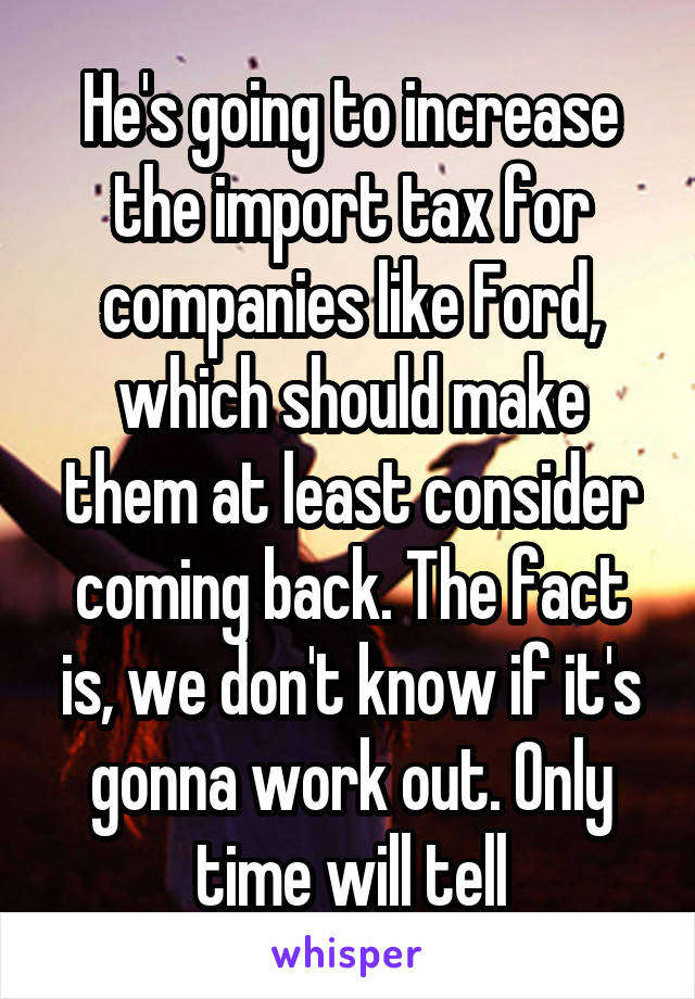 He's going to increase the import tax for companies like Ford, which should make them at least consider coming back. The fact is, we don't know if it's gonna work out. Only time will tell