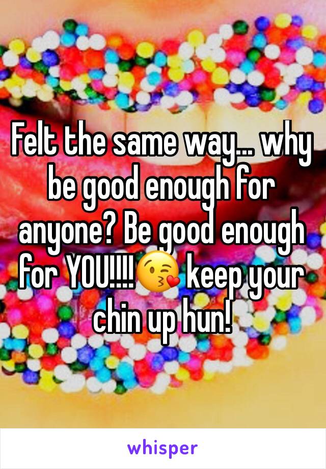 Felt the same way... why be good enough for anyone? Be good enough for YOU!!!!😘 keep your chin up hun!