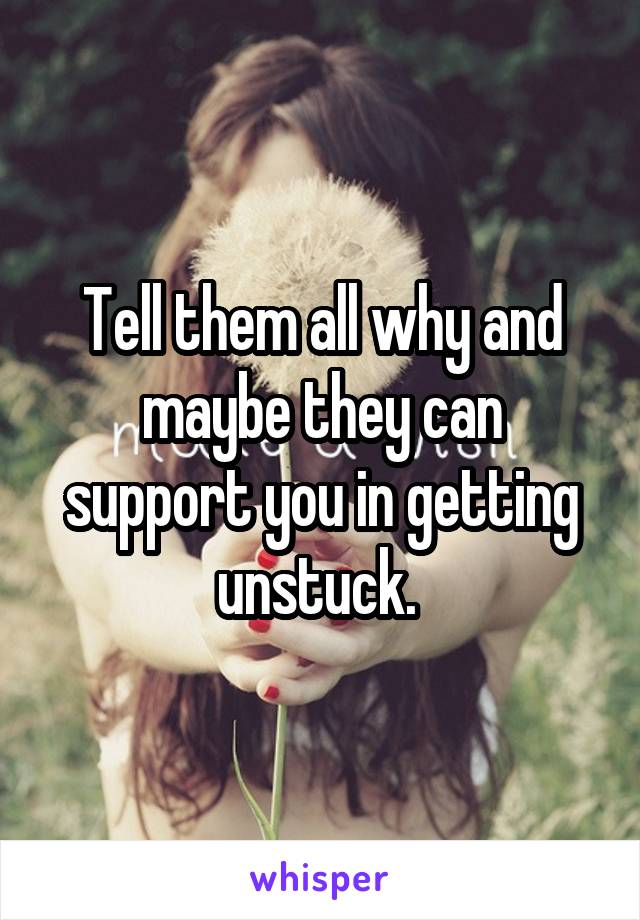 Tell them all why and maybe they can support you in getting unstuck. 