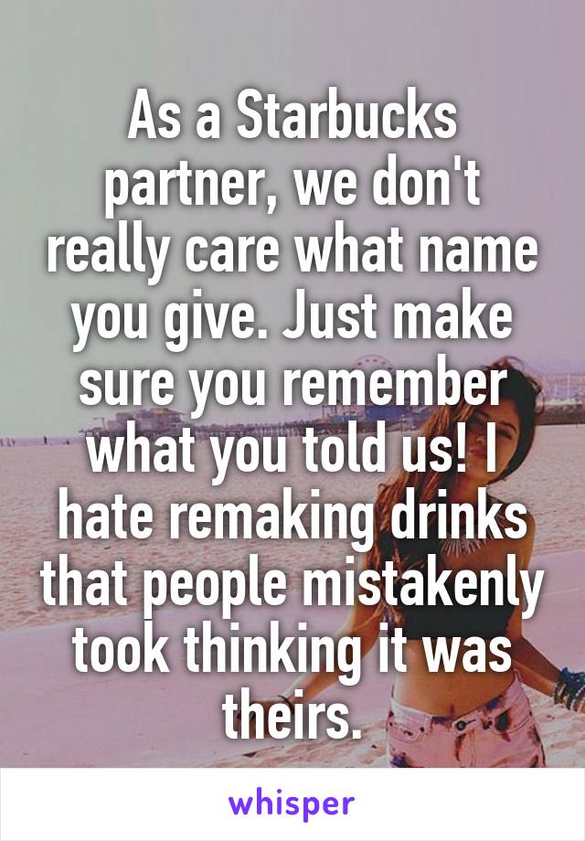 As a Starbucks partner, we don't really care what name you give. Just make sure you remember what you told us! I hate remaking drinks that people mistakenly took thinking it was theirs.