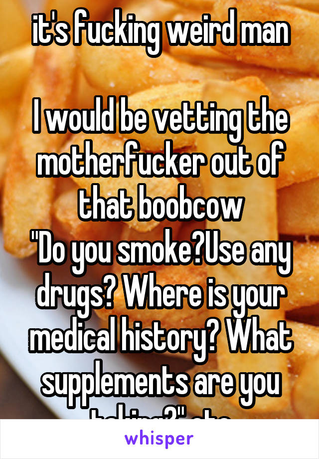 it's fucking weird man

I would be vetting the motherfucker out of that boobcow
"Do you smoke?Use any drugs? Where is your medical history? What supplements are you taking?" etc