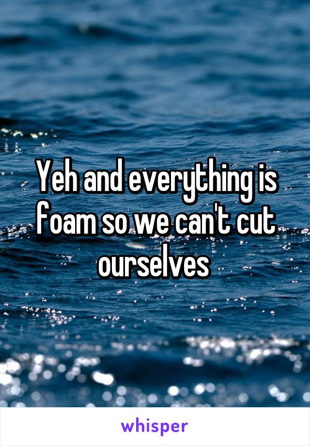 Yeh and everything is foam so we can't cut ourselves 