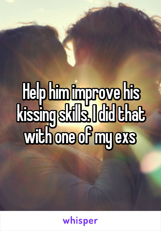 Help him improve his kissing skills. I did that with one of my exs 