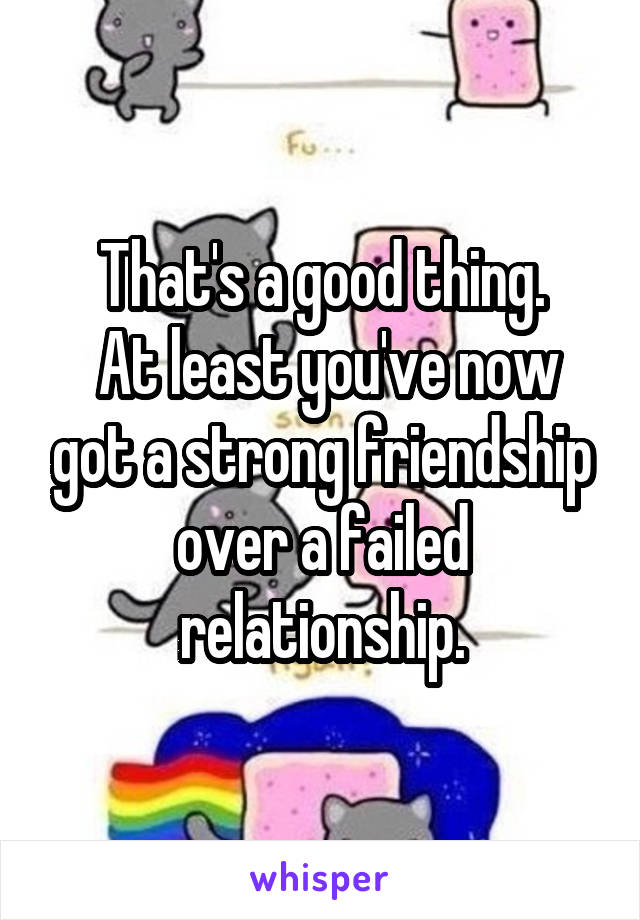 That's a good thing.
 At least you've now got a strong friendship over a failed relationship.