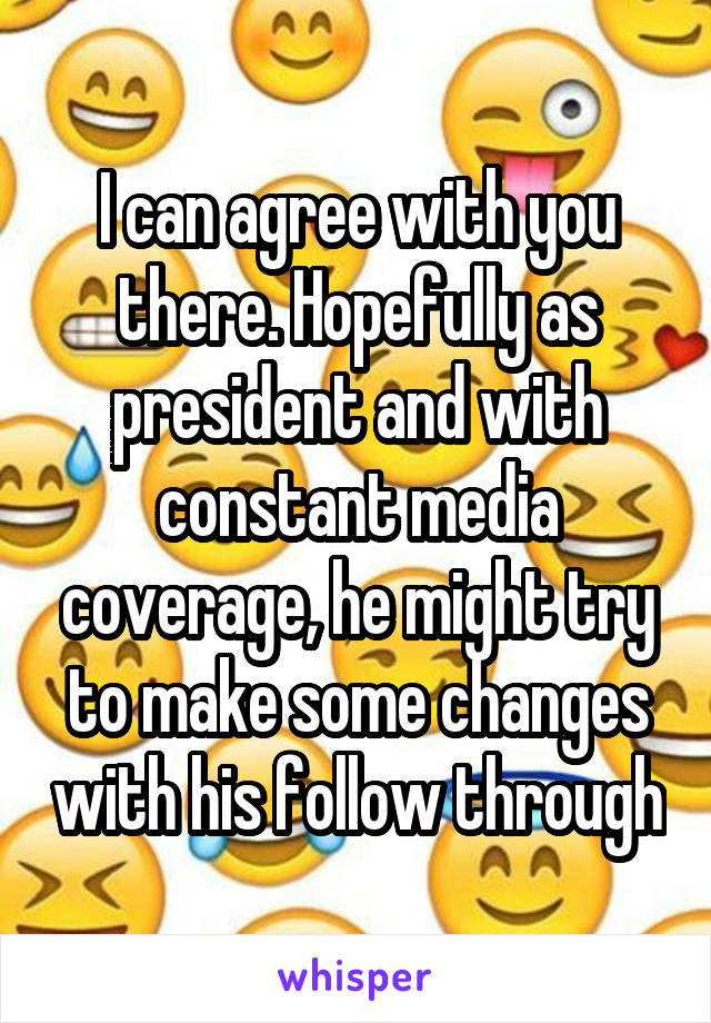 I can agree with you there. Hopefully as president and with constant media coverage, he might try to make some changes with his follow through