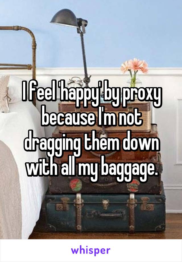 I feel 'happy' by proxy because I'm not dragging them down with all my baggage.