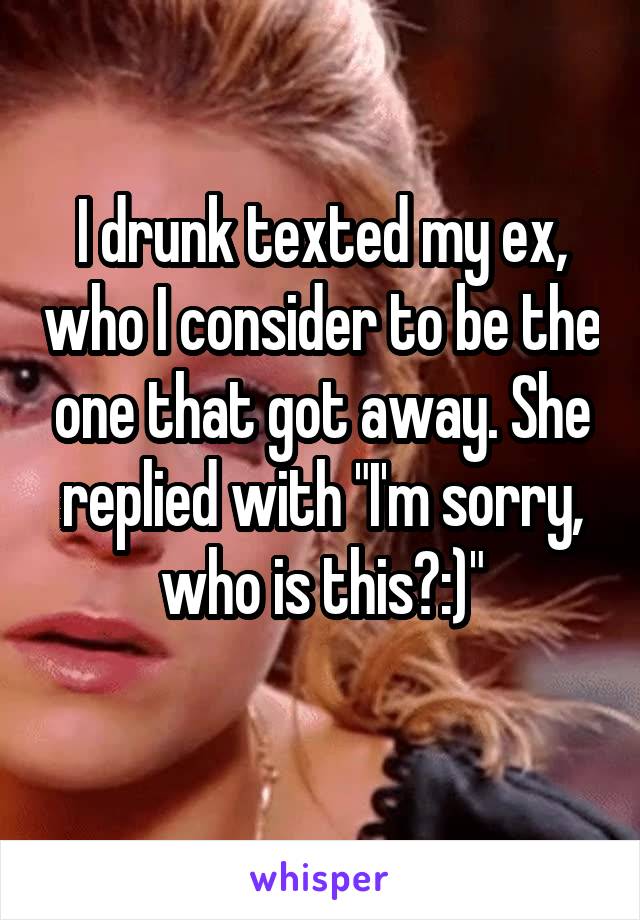 I drunk texted my ex, who I consider to be the one that got away. She replied with "I'm sorry, who is this?:)"
