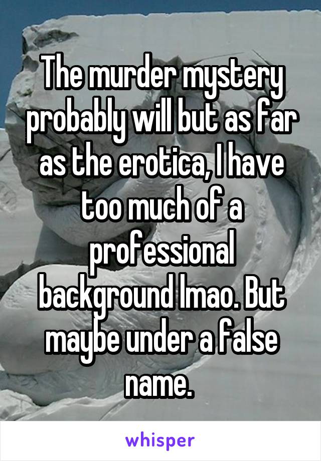 The murder mystery probably will but as far as the erotica, I have too much of a professional background lmao. But maybe under a false name. 