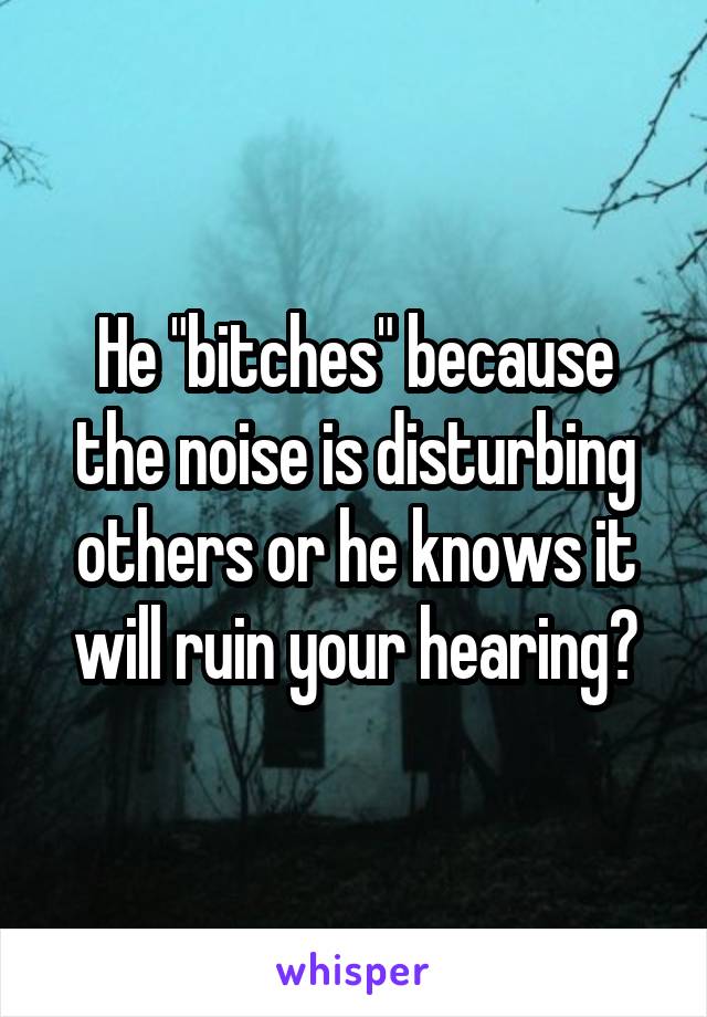 He "bitches" because the noise is disturbing others or he knows it will ruin your hearing?