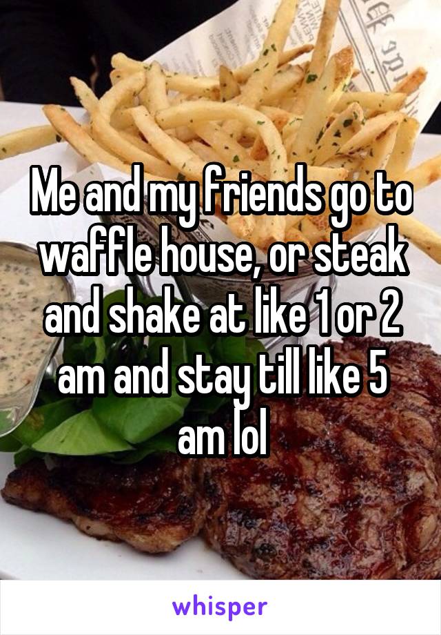 Me and my friends go to waffle house, or steak and shake at like 1 or 2 am and stay till like 5 am lol