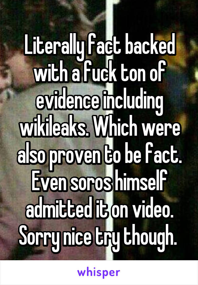 Literally fact backed with a fuck ton of evidence including wikileaks. Which were also proven to be fact. Even soros himself admitted it on video. Sorry nice try though. 