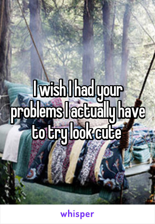 I wish I had your problems I actually have to try look cute 