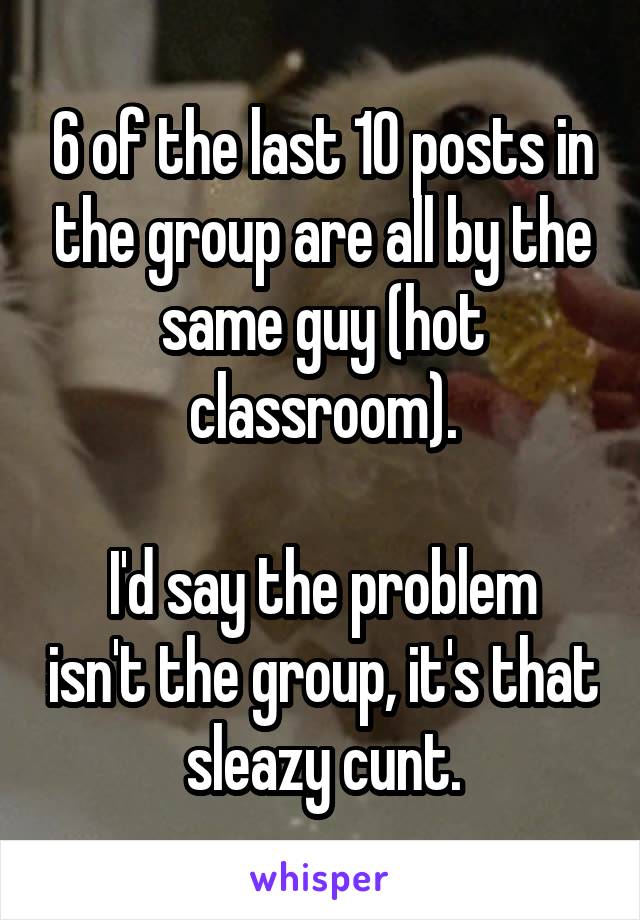 6 of the last 10 posts in the group are all by the same guy (hot classroom).

I'd say the problem isn't the group, it's that sleazy cunt.