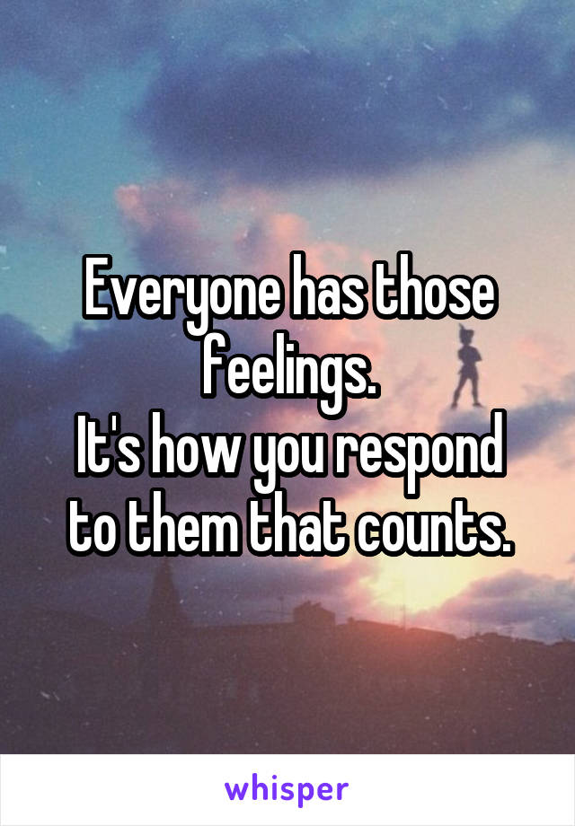 Everyone has those feelings.
It's how you respond to them that counts.