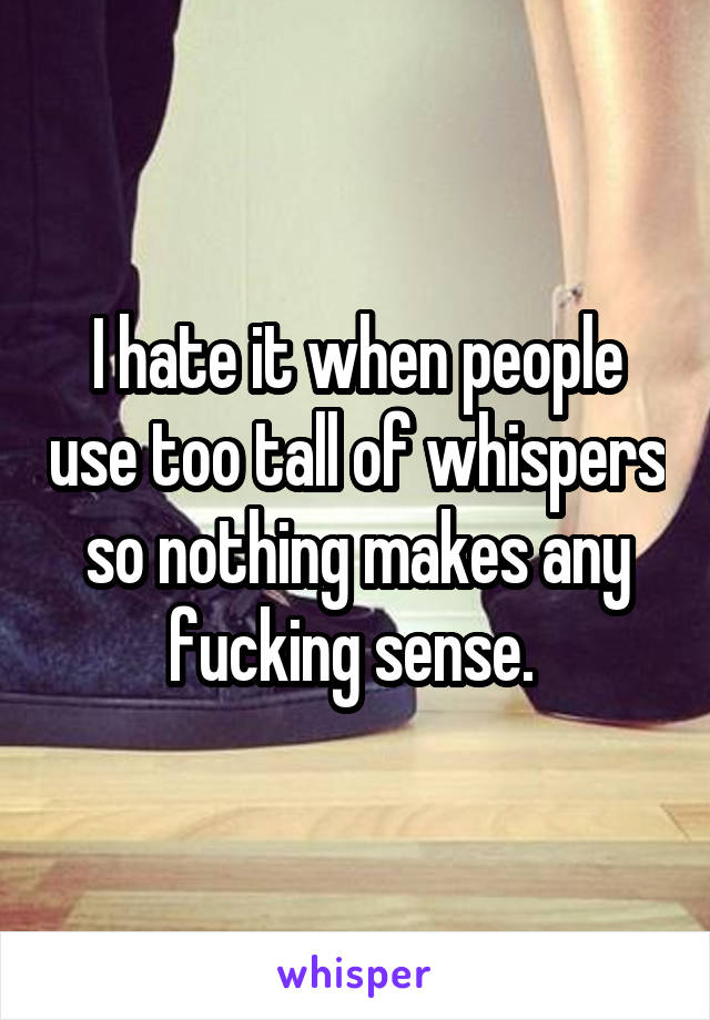 I hate it when people use too tall of whispers so nothing makes any fucking sense. 