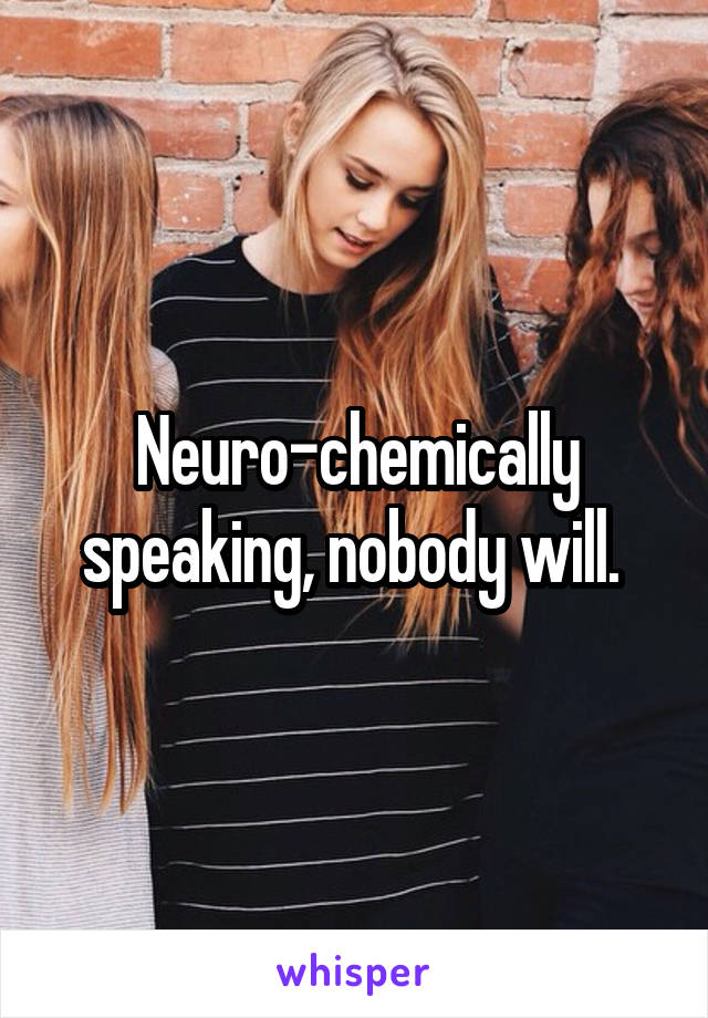 Neuro-chemically speaking, nobody will. 