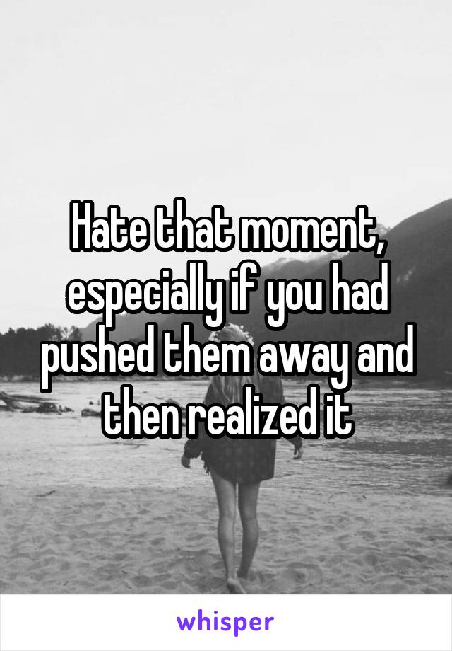 Hate that moment, especially if you had pushed them away and then realized it