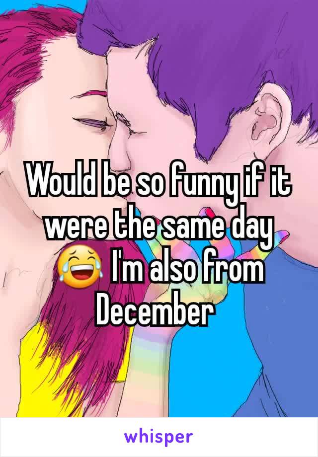 Would be so funny if it were the same day 😂 I'm also from December 