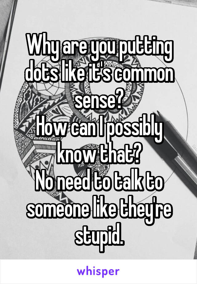Why are you putting dots like it's common sense?
How can I possibly know that?
No need to talk to someone like they're stupid.
