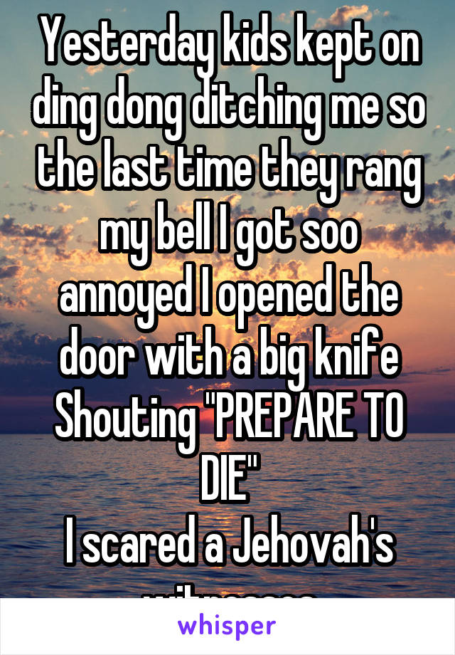 Yesterday kids kept on ding dong ditching me so the last time they rang my bell I got soo annoyed I opened the door with a big knife Shouting "PREPARE TO DIE"
I scared a Jehovah's witnesses