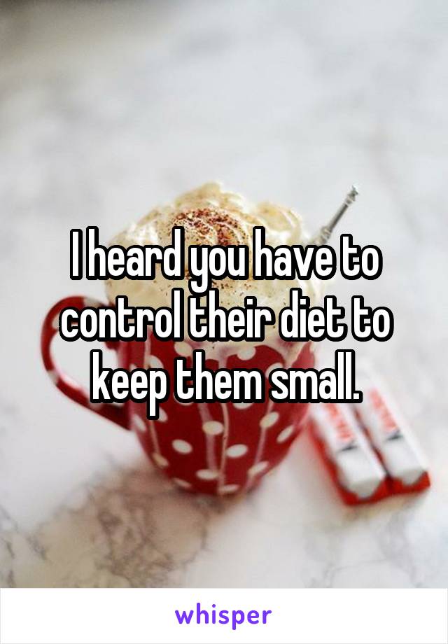 I heard you have to control their diet to keep them small.