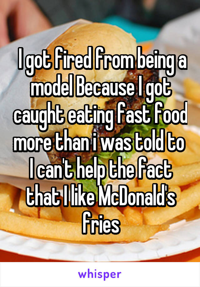  I got fired from being a model Because I got caught eating fast food more than i was told to 
I can't help the fact that I like McDonald's fries