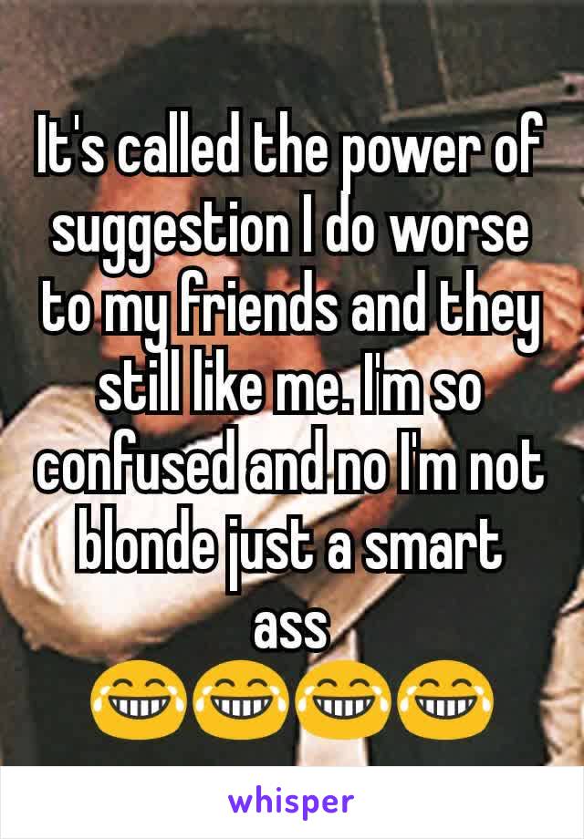 It's called the power of suggestion I do worse to my friends and they still like me. I'm so confused and no I'm not blonde just a smart ass
😂😂😂😂