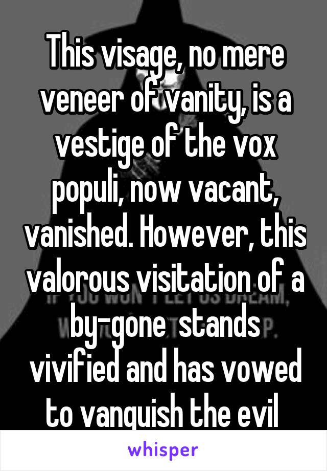 This visage, no mere veneer of vanity, is a vestige of the vox populi, now vacant, vanished. However, this valorous visitation of a by-gone  stands vivified and has vowed to vanquish the evil 