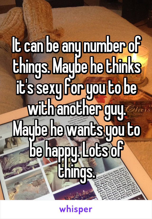 It can be any number of things. Maybe he thinks it's sexy for you to be with another guy. Maybe he wants you to be happy. Lots of things.