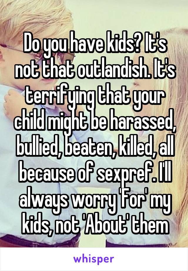 Do you have kids? It's not that outlandish. It's terrifying that your child might be harassed, bullied, beaten, killed, all because of sexpref. I'll always worry 'For' my kids, not 'About' them