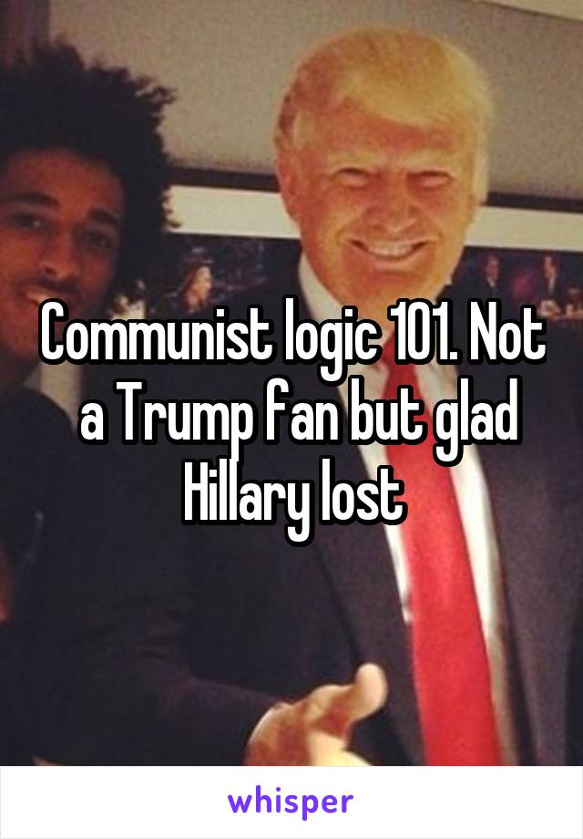 Communist logic 101. Not  a Trump fan but glad Hillary lost