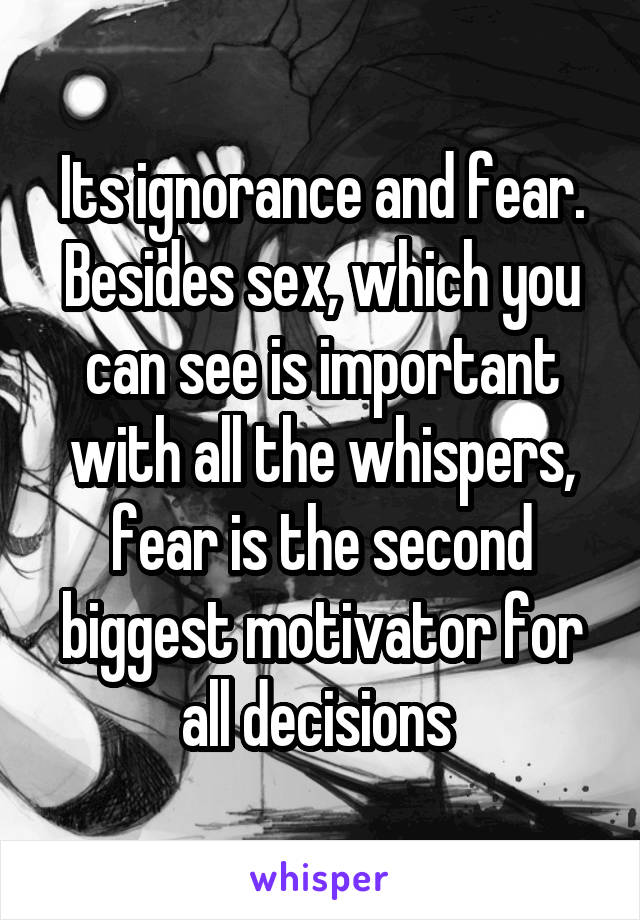 Its ignorance and fear. Besides sex, which you can see is important with all the whispers, fear is the second biggest motivator for all decisions 