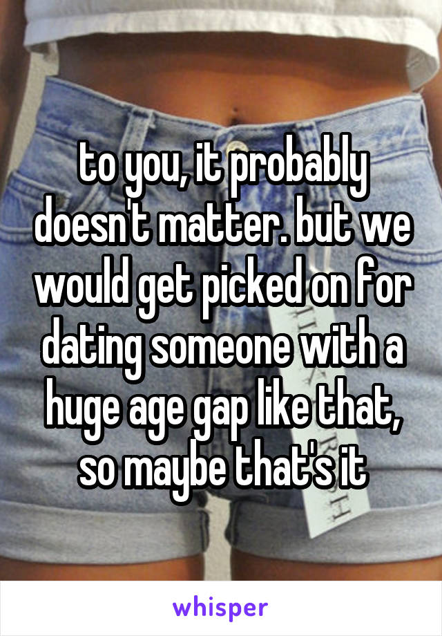 to you, it probably doesn't matter. but we would get picked on for dating someone with a huge age gap like that, so maybe that's it