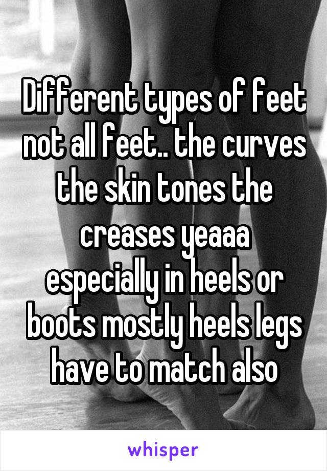 Different types of feet not all feet.. the curves the skin tones the creases yeaaa especially in heels or boots mostly heels legs have to match also