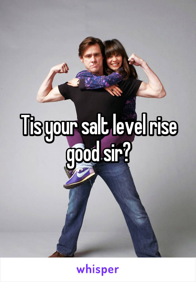 Tis your salt level rise good sir?