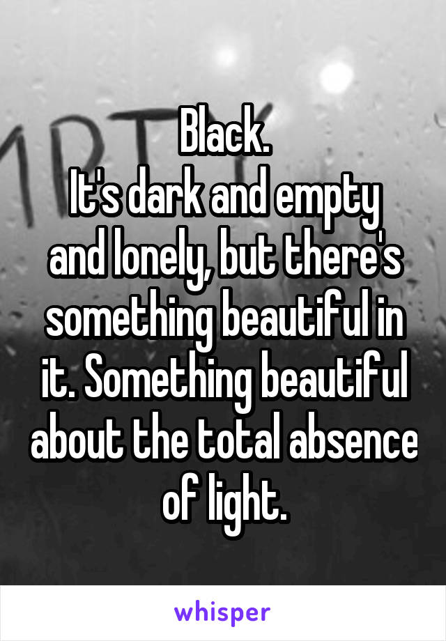 Black.
It's dark and empty and lonely, but there's something beautiful in it. Something beautiful about the total absence of light.