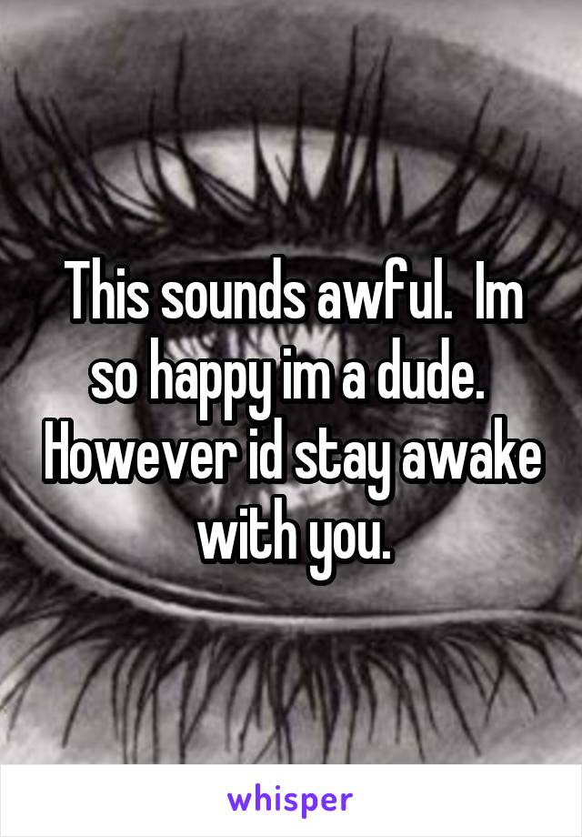 This sounds awful.  Im so happy im a dude.  However id stay awake with you.