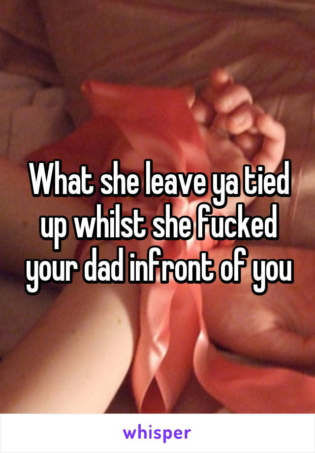 What she leave ya tied up whilst she fucked your dad infront of you