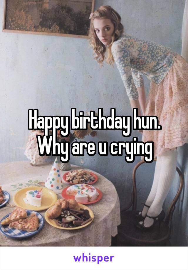 Happy birthday hun. Why are u crying