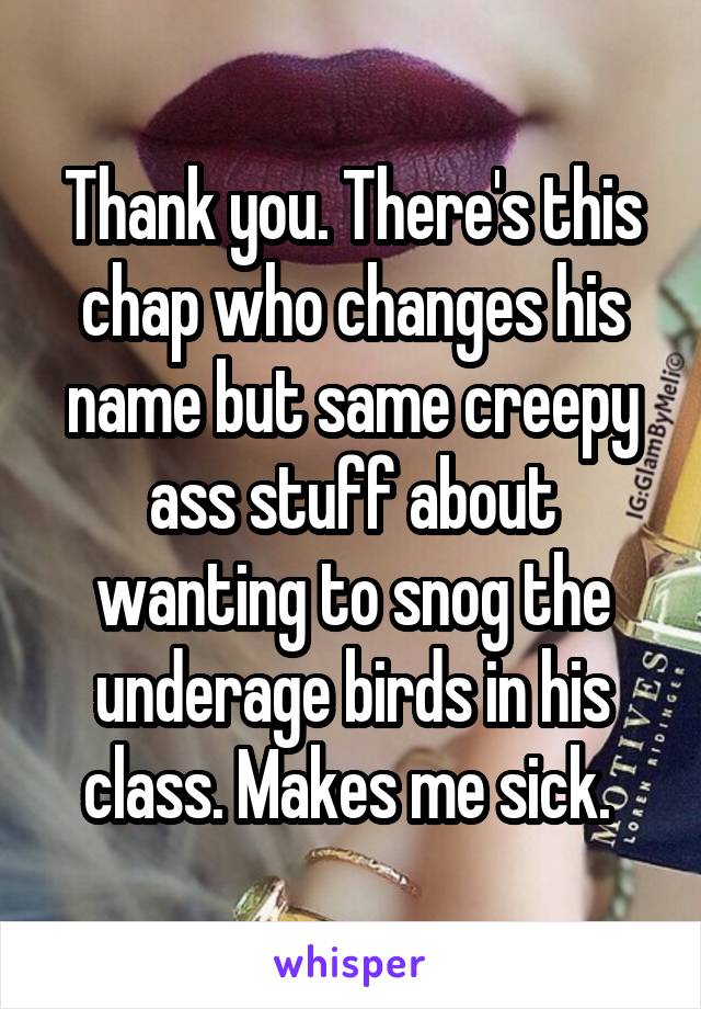 Thank you. There's this chap who changes his name but same creepy ass stuff about wanting to snog the underage birds in his class. Makes me sick. 