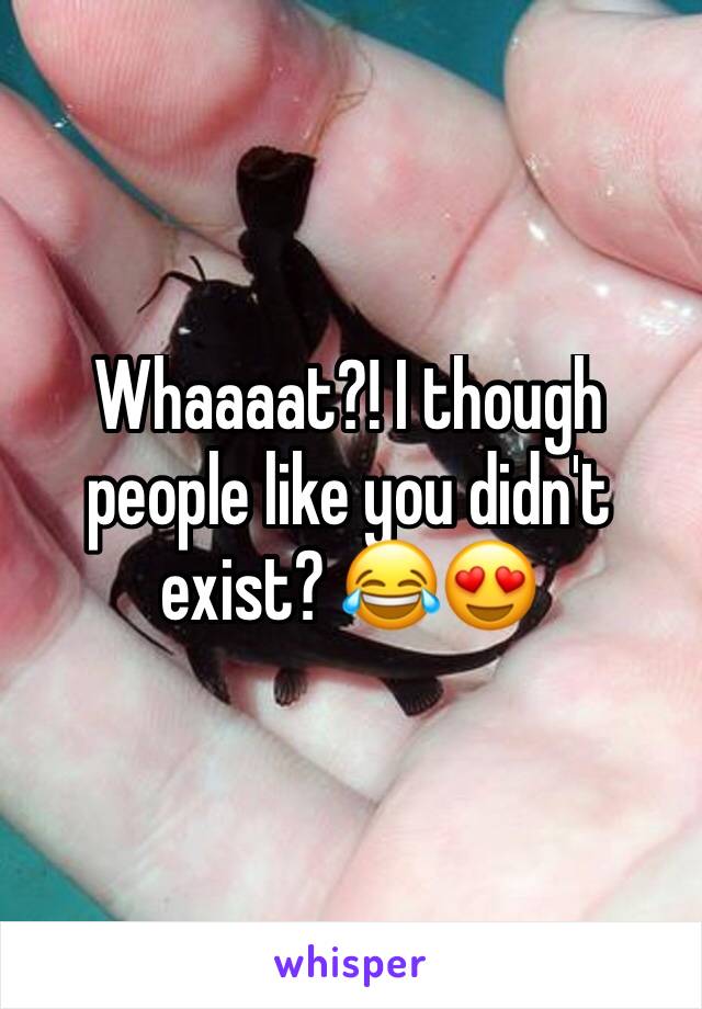 Whaaaat?! I though people like you didn't exist? 😂😍