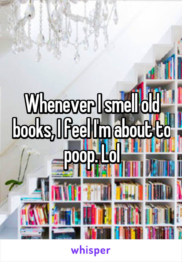 Whenever I smell old books, I feel I'm about to poop. Lol