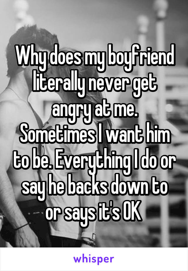 Why does my boyfriend literally never get angry at me.
Sometimes I want him to be. Everything I do or say he backs down to or says it's OK 